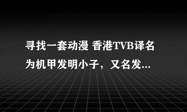 寻找一套动漫 香港TVB译名为机甲发明小子，又名发明BOY 第二辑又名暴走小天才 我要的是主角还是小孩的第一