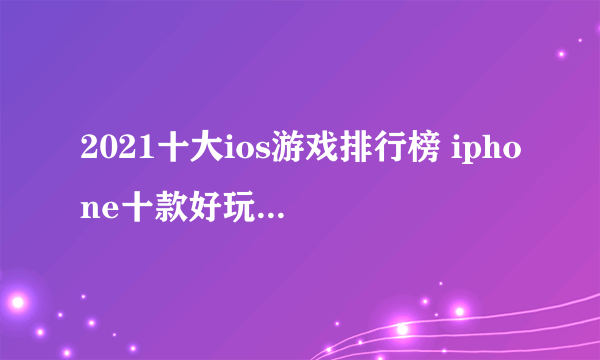 2021十大ios游戏排行榜 iphone十款好玩的游戏推荐