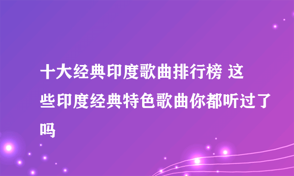 十大经典印度歌曲排行榜 这些印度经典特色歌曲你都听过了吗