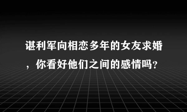 谌利军向相恋多年的女友求婚，你看好他们之间的感情吗？