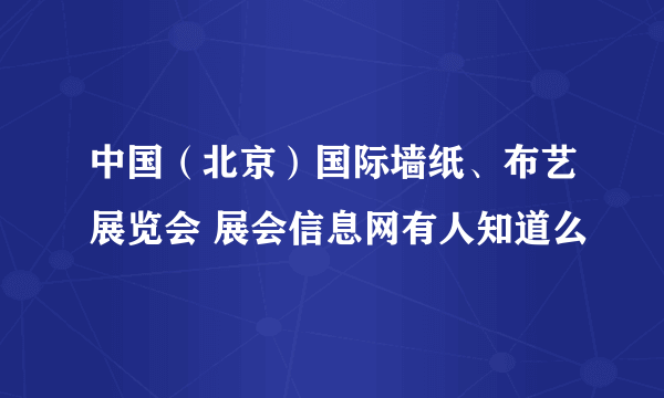 中国（北京）国际墙纸、布艺展览会 展会信息网有人知道么