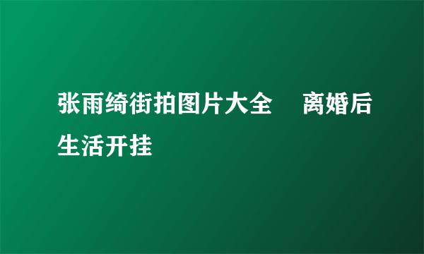 张雨绮街拍图片大全    离婚后生活开挂