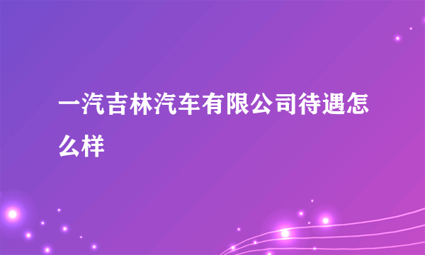 一汽吉林汽车有限公司待遇怎么样