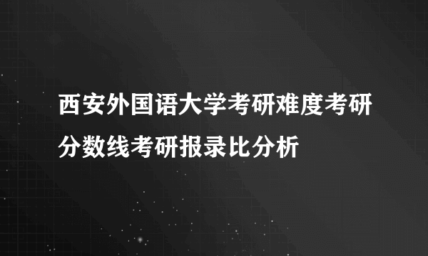 西安外国语大学考研难度考研分数线考研报录比分析