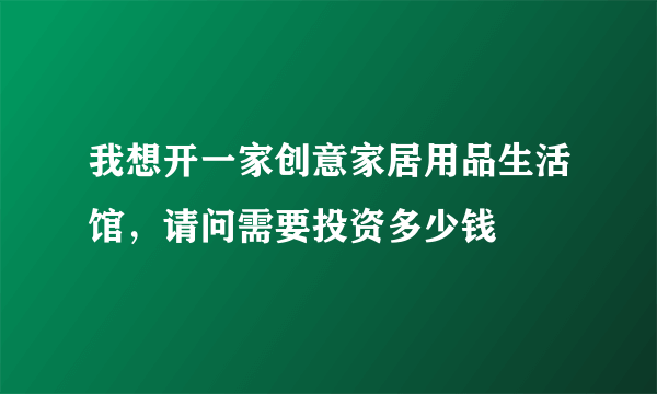 我想开一家创意家居用品生活馆，请问需要投资多少钱