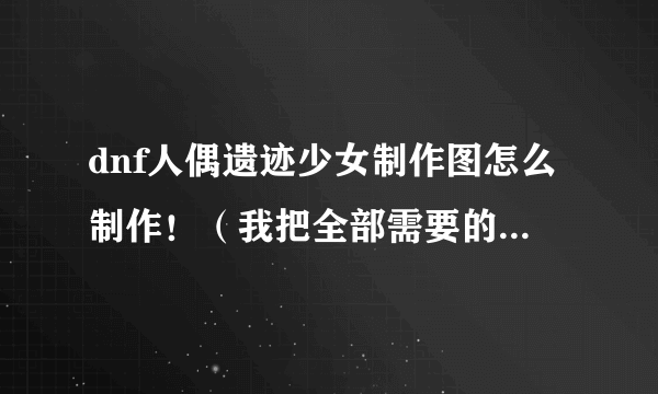 dnf人偶遗迹少女制作图怎么制作！（我把全部需要的东西都集合好了！但说要什么副职业的熟练要9级！）