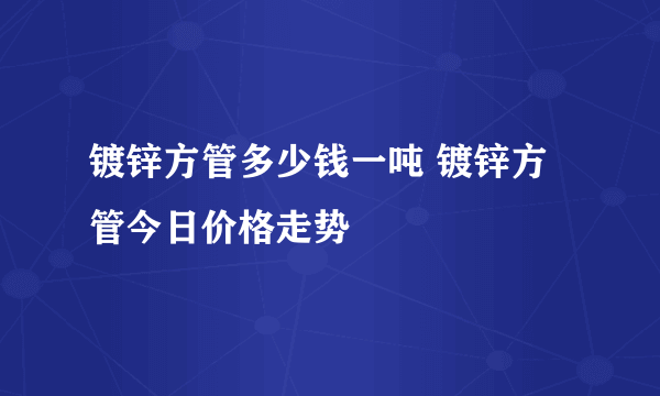 镀锌方管多少钱一吨 镀锌方管今日价格走势