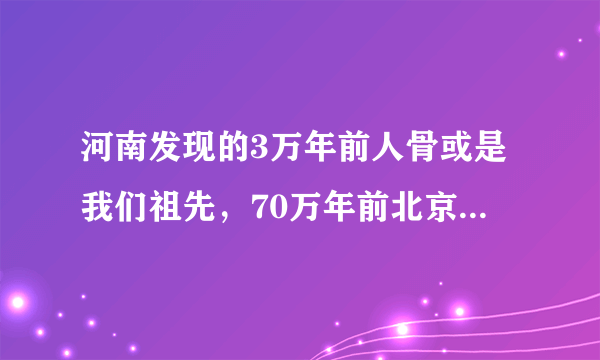 河南发现的3万年前人骨或是我们祖先，70万年前北京猿人咋不是？