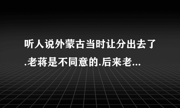 听人说外蒙古当时让分出去了.老蒋是不同意的.后来老毛为了取得老毛子的支持就把外蒙卖了.