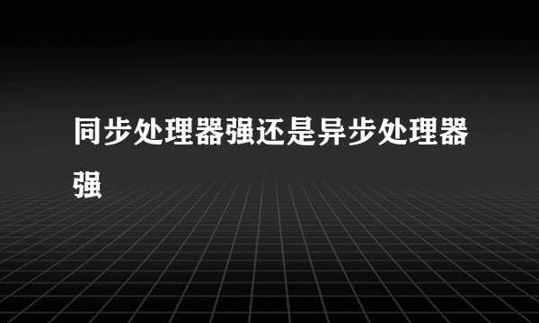 同步处理器强还是异步处理器强