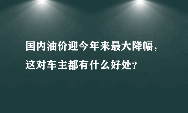 国内油价迎今年来最大降幅，这对车主都有什么好处？