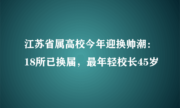 江苏省属高校今年迎换帅潮：18所已换届，最年轻校长45岁