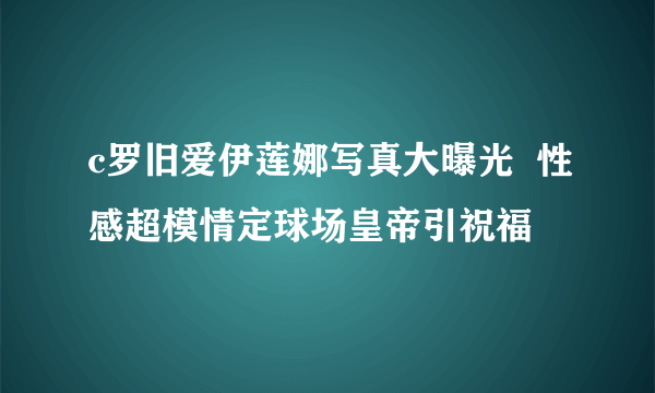 c罗旧爱伊莲娜写真大曝光  性感超模情定球场皇帝引祝福