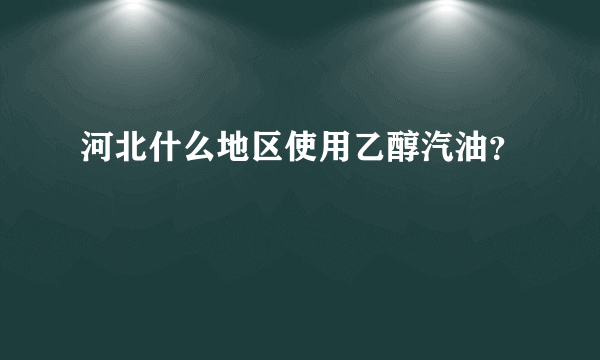 河北什么地区使用乙醇汽油？