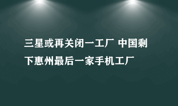 三星或再关闭一工厂 中国剩下惠州最后一家手机工厂