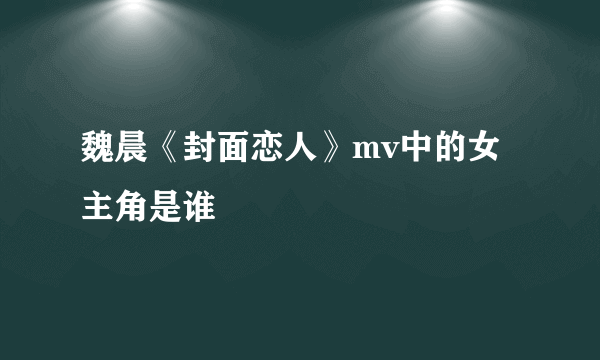 魏晨《封面恋人》mv中的女主角是谁