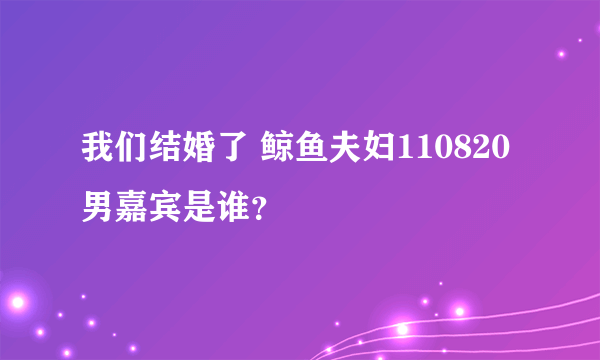 我们结婚了 鲸鱼夫妇110820男嘉宾是谁？