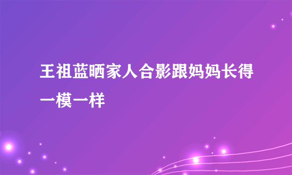 王祖蓝晒家人合影跟妈妈长得一模一样