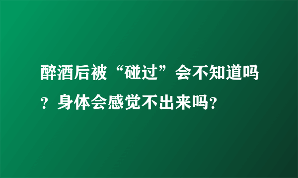 醉酒后被“碰过”会不知道吗？身体会感觉不出来吗？