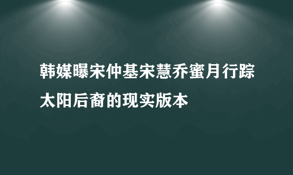 韩媒曝宋仲基宋慧乔蜜月行踪太阳后裔的现实版本