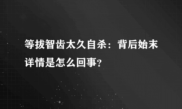 等拔智齿太久自杀：背后始末详情是怎么回事？