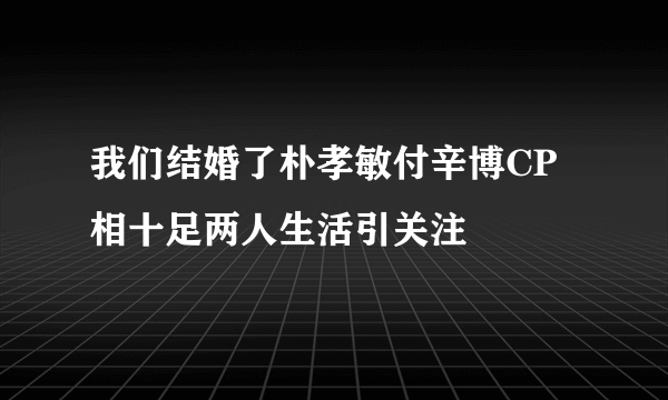 我们结婚了朴孝敏付辛博CP相十足两人生活引关注