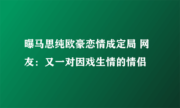 曝马思纯欧豪恋情成定局 网友：又一对因戏生情的情侣