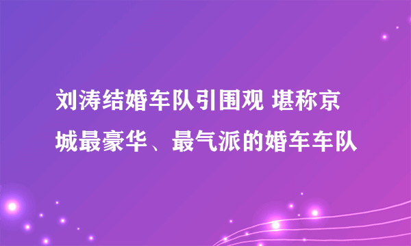 刘涛结婚车队引围观 堪称京城最豪华、最气派的婚车车队