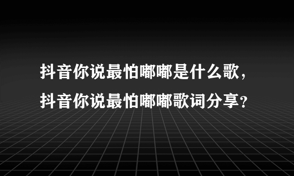 抖音你说最怕嘟嘟是什么歌，抖音你说最怕嘟嘟歌词分享？