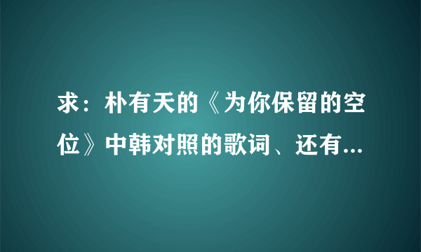 求：朴有天的《为你保留的空位》中韩对照的歌词、还有音译歌词，谢谢！