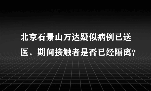 北京石景山万达疑似病例已送医，期间接触者是否已经隔离？