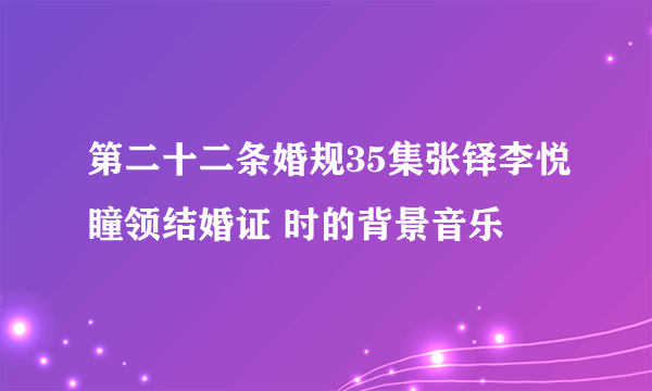 第二十二条婚规35集张铎李悦瞳领结婚证 时的背景音乐