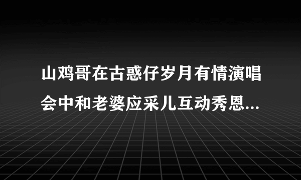 山鸡哥在古惑仔岁月有情演唱会中和老婆应采儿互动秀恩爱甜炸了唱的那首歌歌名