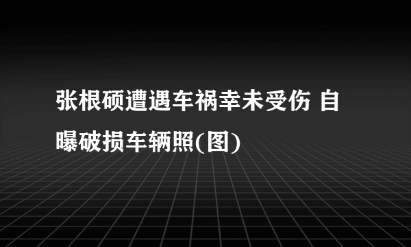 张根硕遭遇车祸幸未受伤 自曝破损车辆照(图)