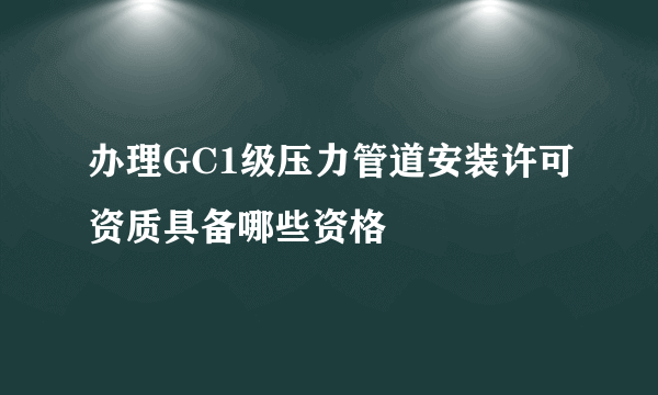 办理GC1级压力管道安装许可资质具备哪些资格