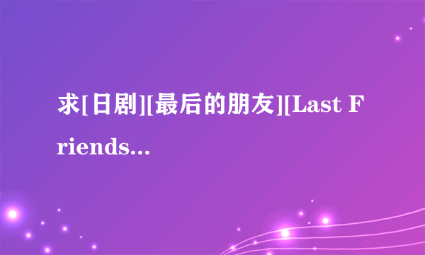 求[日剧][最后的朋友][Last Friends][全11集+SP][720p][日语][中文字幕]，谢谢