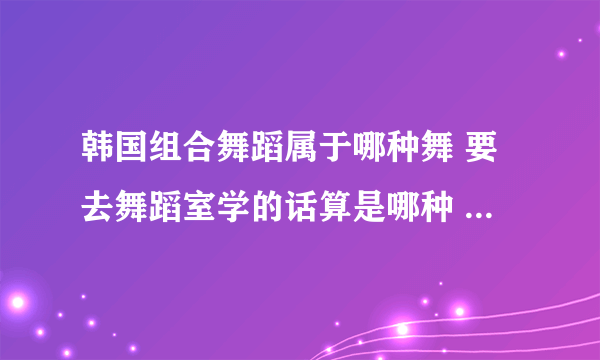 韩国组合舞蹈属于哪种舞 要去舞蹈室学的话算是哪种 爵士哪种类型