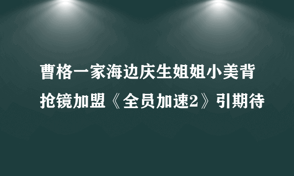 曹格一家海边庆生姐姐小美背抢镜加盟《全员加速2》引期待