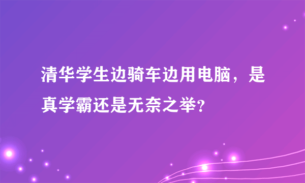 清华学生边骑车边用电脑，是真学霸还是无奈之举？