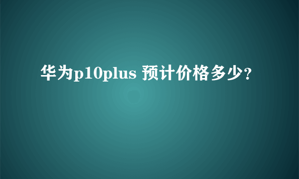 华为p10plus 预计价格多少？