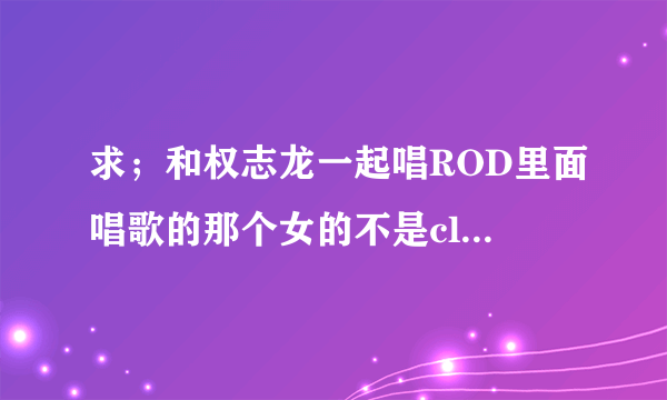 求；和权志龙一起唱ROD里面唱歌的那个女的不是cl那个女的是谁