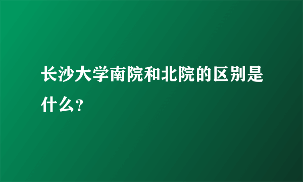 长沙大学南院和北院的区别是什么？