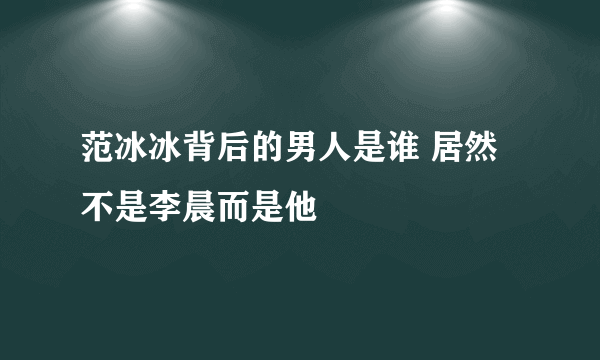 范冰冰背后的男人是谁 居然不是李晨而是他