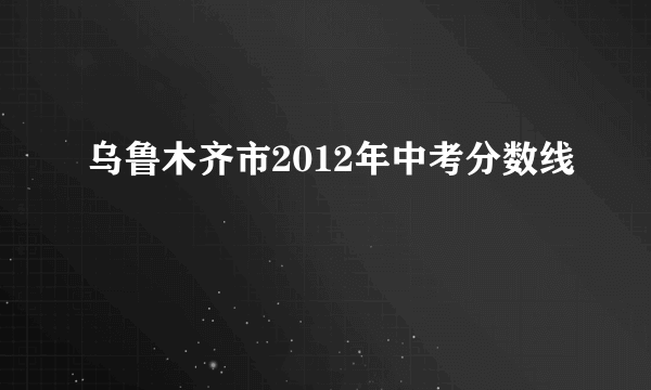 乌鲁木齐市2012年中考分数线