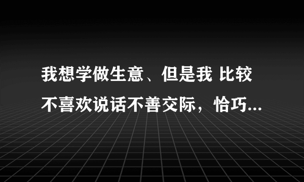 我想学做生意、但是我 比较不喜欢说话不善交际，恰巧生意这行需要口才 。我要先从什么做起？