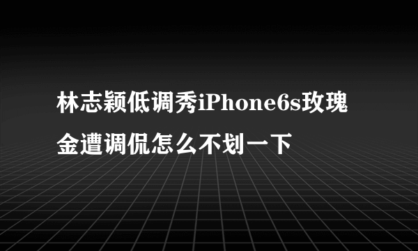 林志颖低调秀iPhone6s玫瑰金遭调侃怎么不划一下