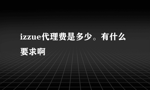 izzue代理费是多少。有什么要求啊