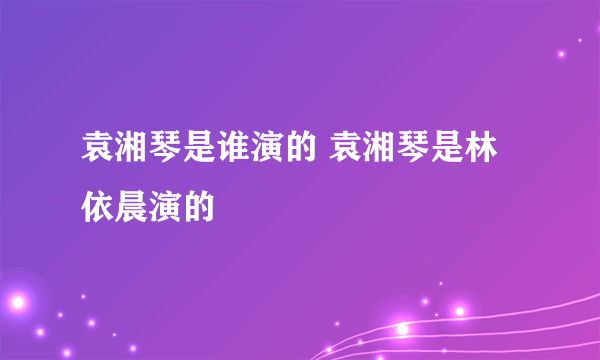 袁湘琴是谁演的 袁湘琴是林依晨演的