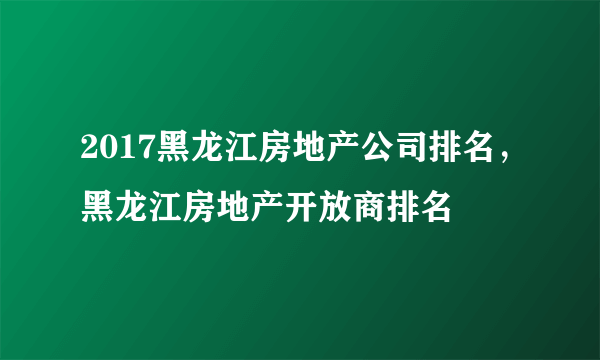 2017黑龙江房地产公司排名，黑龙江房地产开放商排名