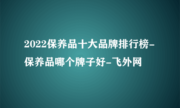 2022保养品十大品牌排行榜-保养品哪个牌子好-飞外网